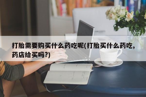 夏津卖打胎药的私人门诊打胎需要购买什么药吃呢(打胎买什么药吃,药店给买吗?)