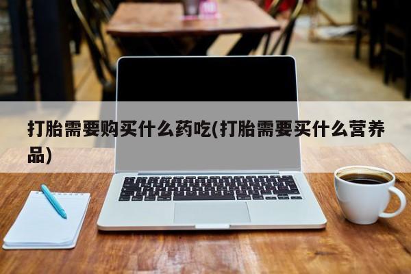 夏津卖打胎药的私人门诊打胎需要购买什么药吃(打胎需要买什么营养品)